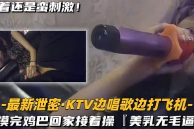 最新泄密KTV边唱歌边打飞机回家接着操美乳无毛逼