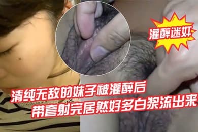 灌醉迷奸清纯无敌的妹子被灌醉后背到房间里欣赏慢慢去除她的衣服轻轻地插她怕弄醒了带套射完居然好多白浆流出来