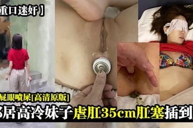 重口迷奸邻居高冷妹子虐肛35cm肛塞插到底扣屁眼喷屎高清原版