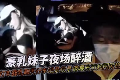 豪乳妹子夜场醉酒打打车露乳聊天行车记录仪录像曝光引起网民热议