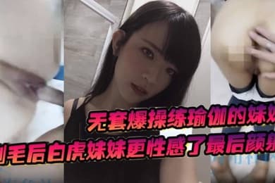 无套爆操练瑜伽的妹妹剃毛后白虎妹妹更性感了最后颜射