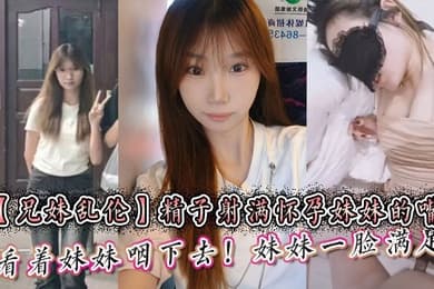 【兄妹乱伦】精子射满怀孕妹妹的嘴然后看着妹妹咽下去！妹妹一脸满足