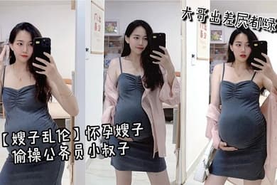 【嫂子乱伦】怀孕嫂子偷操公务员小叔子，大哥出差屄都绿了