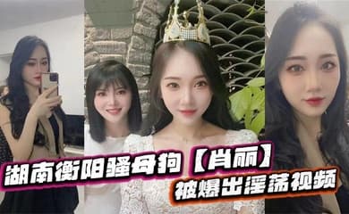 湖南衡阳骚母狗【肖丽】被爆出淫荡视频，最爱内射口爆 骚到骨子里