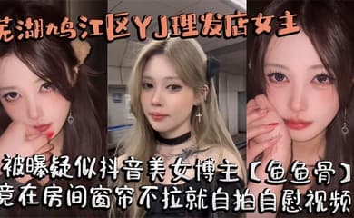 芜湖鸠江区YJ理发店女主被曝疑似抖音美女博主【鱼鱼骨】，小仙女外表下骚劲十足，竟在房间窗帘不拉就自拍自慰视频。这视频也不知道是发给哪个大哥的私藏福利!