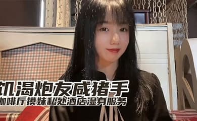 『小桃』最新出品饥渴炮友咸猪手咖啡厅开摸酒店湿身服务