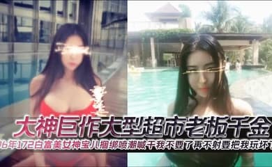 大神巨作大型超市老板千金96年172白富美女神宝儿捆绑喷潮喊干我不要了再不射要把我玩坏了
