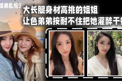 姐弟乱伦大长腿身材高挑的姐姐让色弟弟按耐不住把她灌醉干她樱桃小粉穴后入她的大屁股