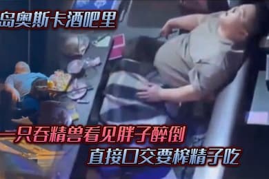 青岛奥斯卡酒吧里一只吞精兽看见胖子醉倒直接口交要榨精子吃