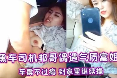 黑车司机邦哥偶遇气质富姐车震不过瘾到家里继续操