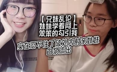 【兄妹乱伦】妹妹学着网上笨笨的勾引我,实在忍不住了破处内射亲妹妹,白浆流出