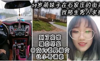 19岁萌妹子在石家庄的街头找陌生男人求操,到了宾馆骚态尽显,口交69道具插穴让小哥满意